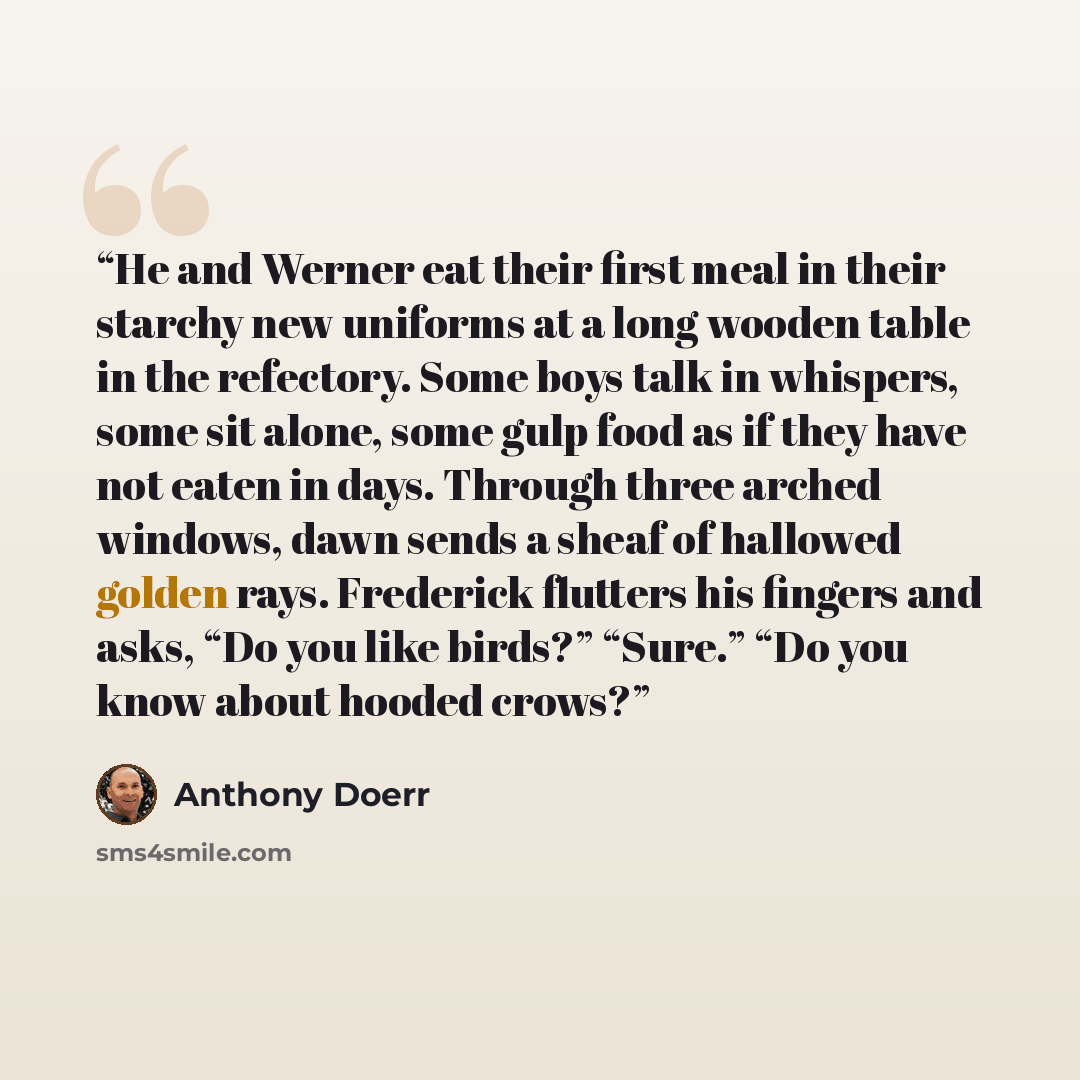 “He and Werner eat their first meal in their starchy new uniforms at a long wooden table in the refectory. Some boys talk in whispers, some sit alone, some gulp food as if they have not eaten in days. Through three arched windows, dawn sends a sheaf of hallowed golden rays. Frederick flutters his…” quote by Anthony Doerr