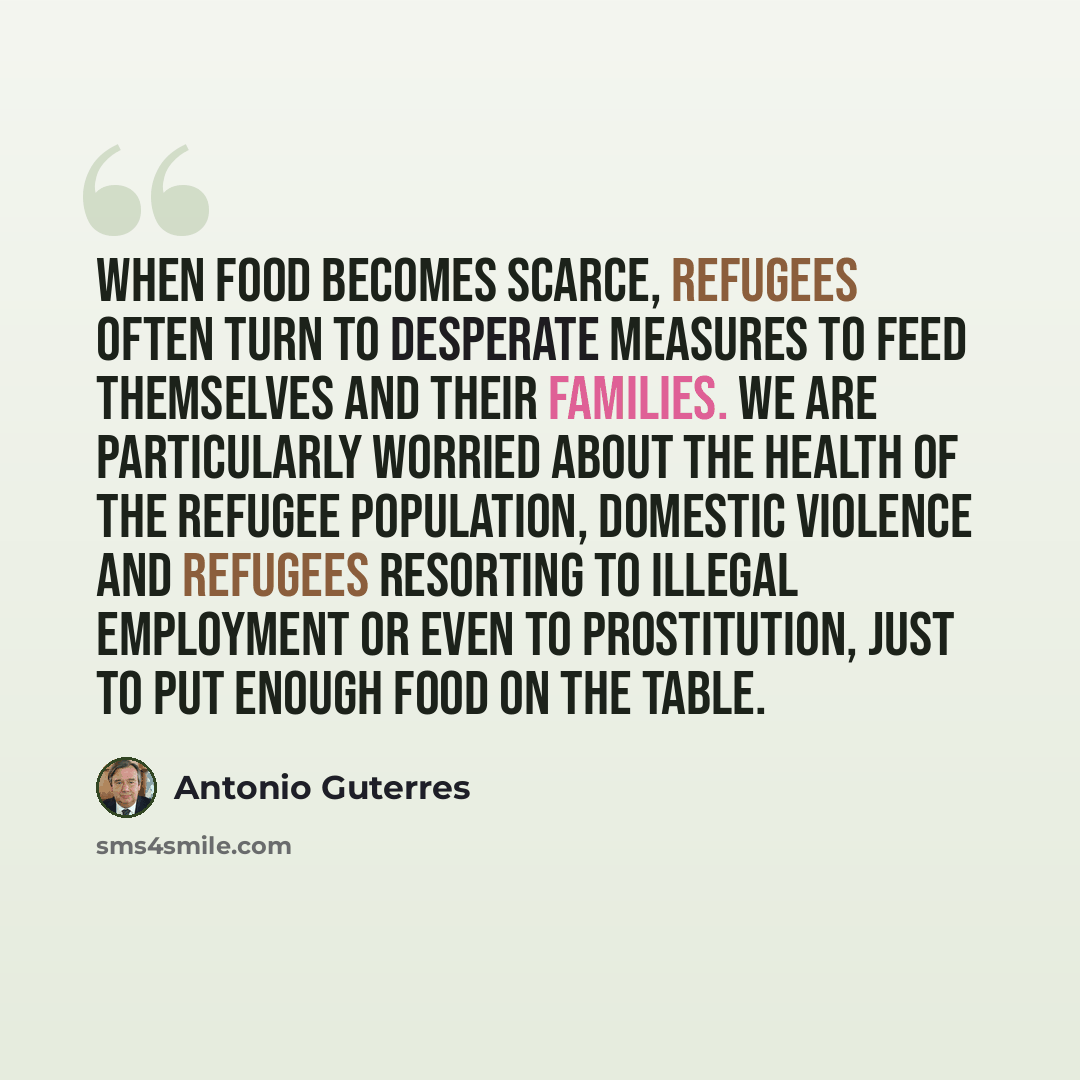 “When food becomes scarce, refugees often turn to desperate measures to feed themselves and their families. We are particularly worried about the health of the refugee population, domestic violence and refugees resorting to illegal employment or even to prostitution, just to put enough food on the…” quote by Antonio Guterres