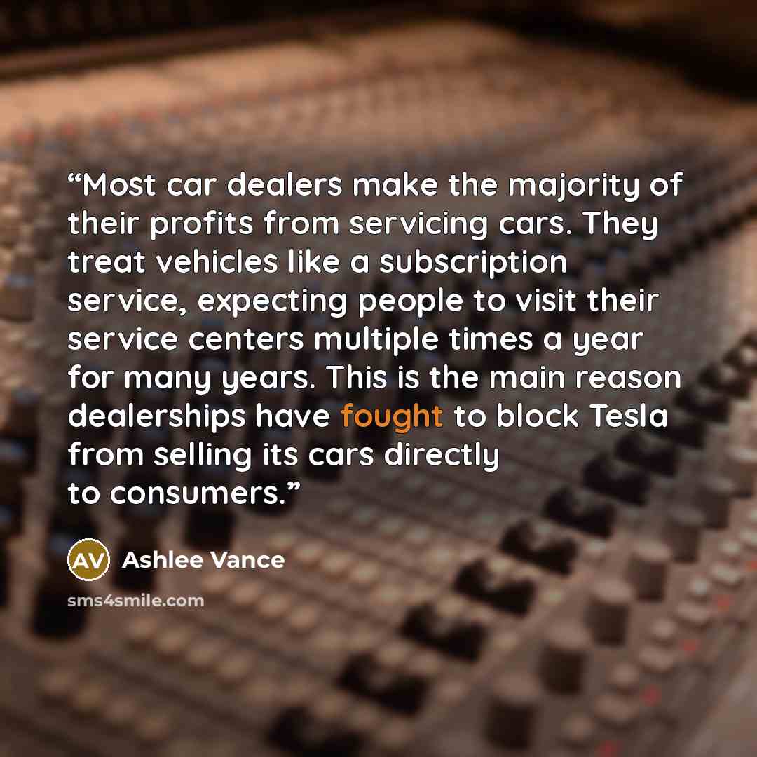 “Most car dealers make the majority of their profits from servicing cars. They treat vehicles like a subscription service, expecting people to visit their service centers multiple times a year for many years. This is the main reason dealerships have fought to block Tesla from selling its cars…” quote by Ashlee Vance