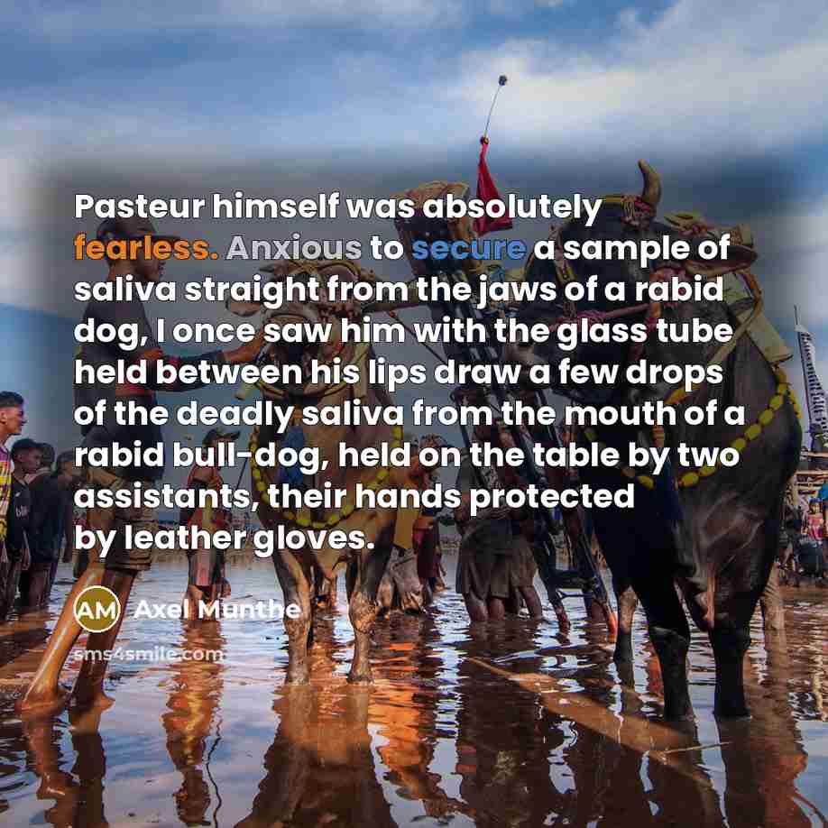 “Pasteur himself was absolutely fearless. Anxious to secure a sample of saliva straight from the jaws of a rabid dog, I once saw him with the glass tube held between his lips draw a few drops of the deadly saliva from the mouth of a rabid bull-dog, held on the table by two assistants, their hands…” quote by Axel Munthe