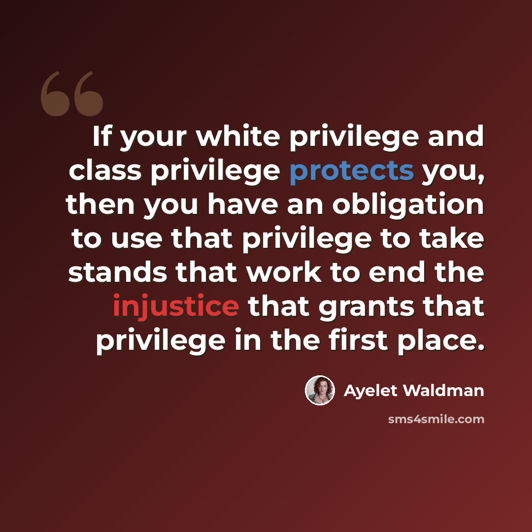 “If your white privilege and class privilege protects you, then you have an obligation to use that privilege to take stands that work to end the injustice that grants that privilege in the first place.” quote by Ayelet Waldman