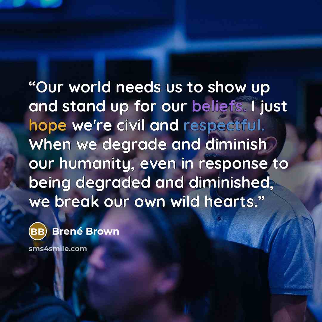 “Our world needs us to show up and stand up for our beliefs. I just hope we're civil and respectful. When we degrade and diminish our humanity, even in response to being degraded and diminished, we break our own wild hearts.” quote by Brené Brown