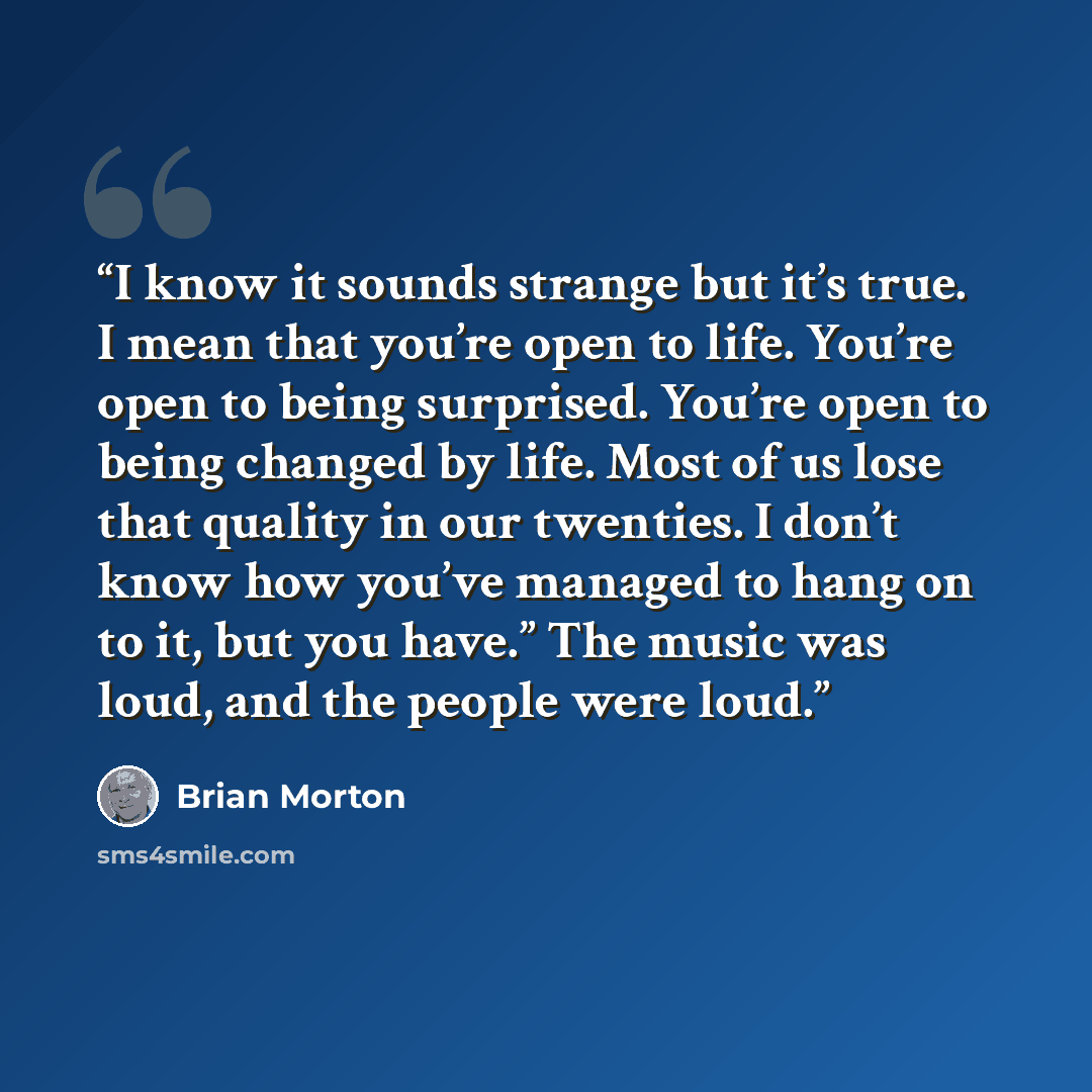 “I know it sounds strange but it’s true. I mean that you’re open to life. You’re open to being surprised. You’re open to being changed by life. Most of us lose that quality in our twenties. I don’t know how you’ve managed to hang on to it, but you have.” The music was loud, and the people were loud.” quote by Brian Morton