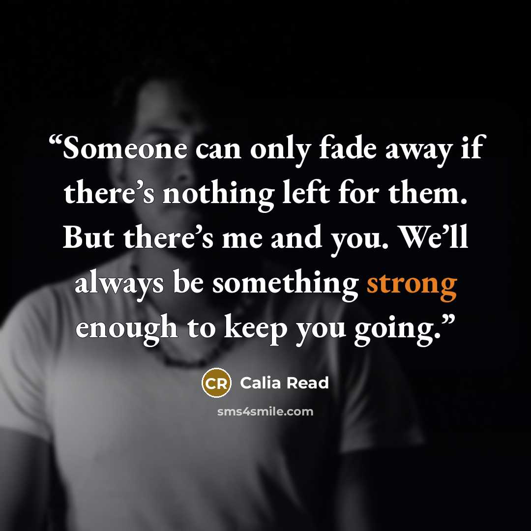 “Someone can only fade away if there’s nothing left for them. But there’s me and you. We’ll always be something strong enough to keep you going.” quote by Calia Read