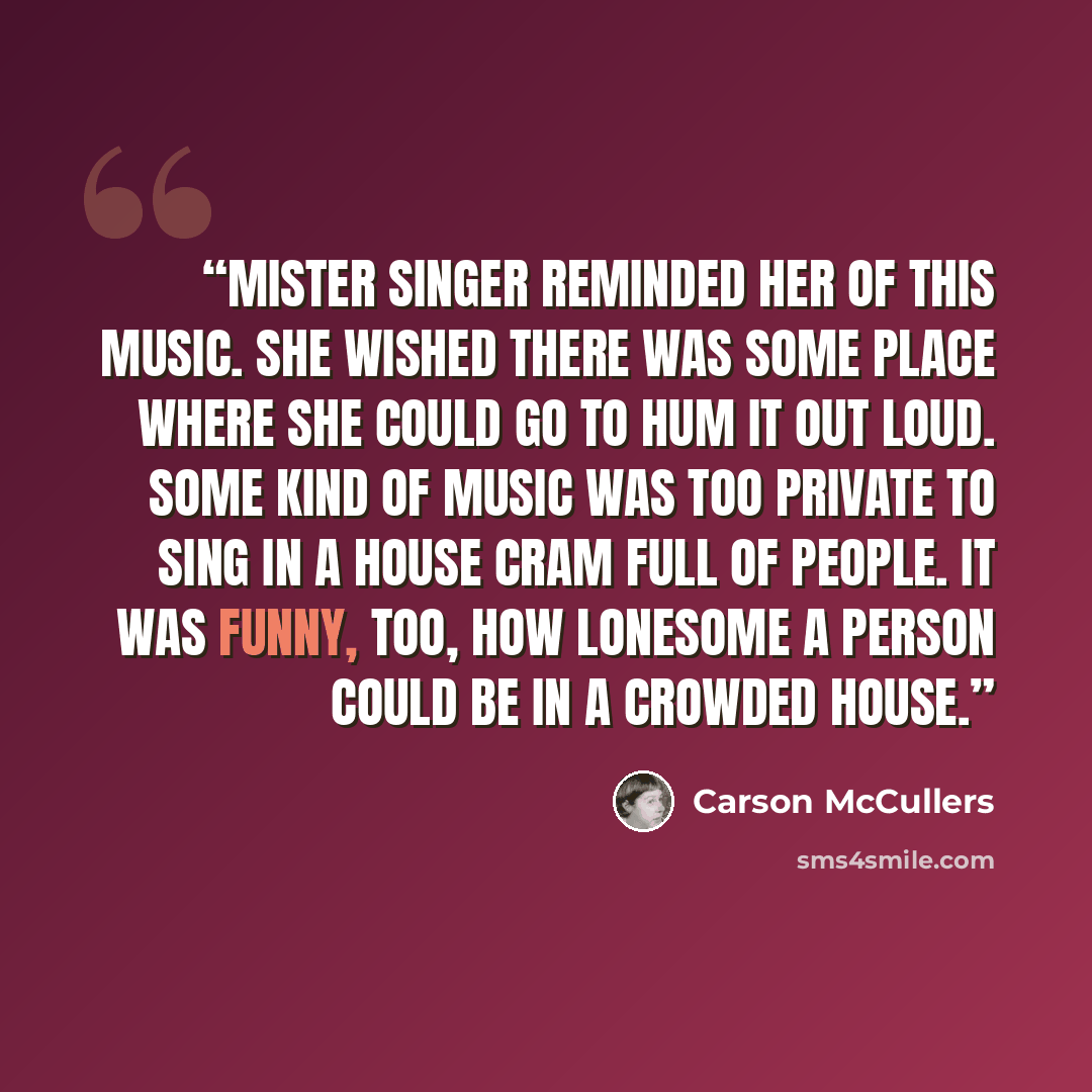 “Mister Singer reminded her of this music. She wished there was some place where she could go to hum it out loud. Some kind of music was too private to sing in a house cram full of people. It was funny, too, how lonesome a person could be in a crowded house.” quote by Carson McCullers