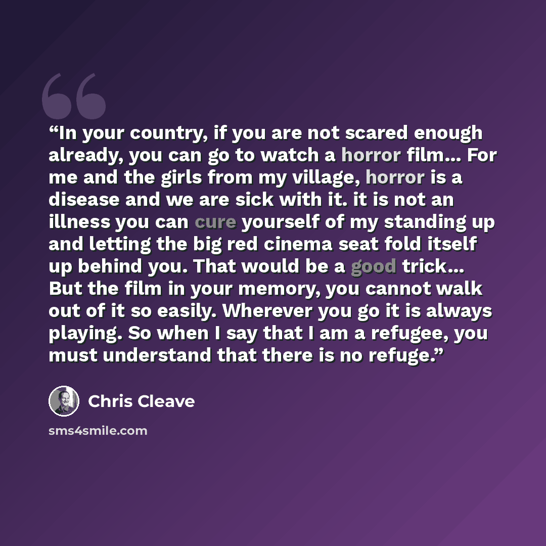 “In your country, if you are not scared enough already, you can go to watch a horror film... For me and the girls from my village, horror is a disease and we are sick with it. it is not an illness you can cure yourself of my standing up and letting the big red cinema seat fold itself up behind you…” quote by Chris Cleave