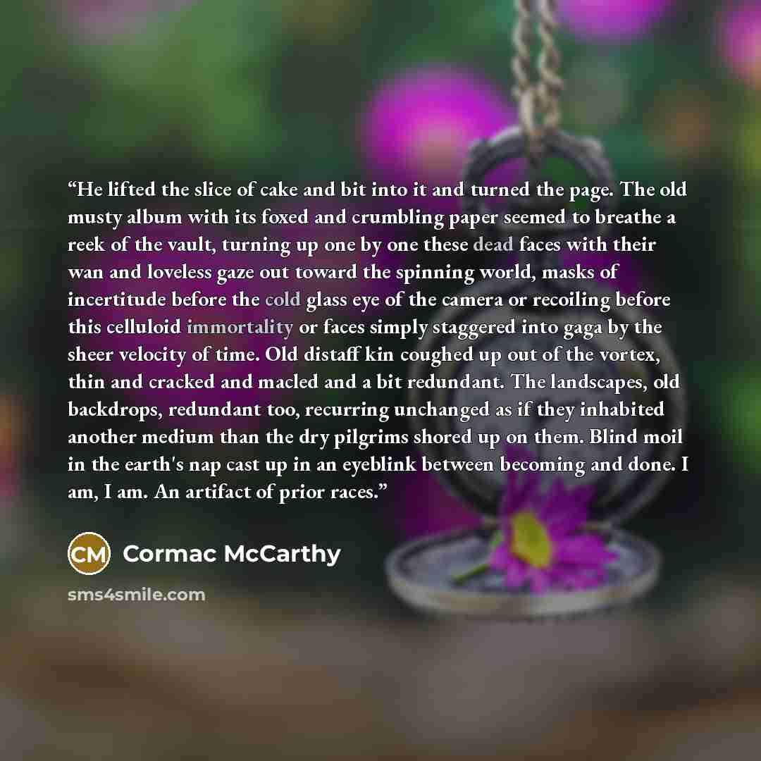 “He lifted the slice of cake and bit into it and turned the page. The old musty album with its foxed and crumbling paper seemed to breathe a reek of the vault, turning up one by one these dead faces with their wan and loveless gaze out toward the spinning world, masks of incertitude before the cold…” quote by Cormac McCarthy