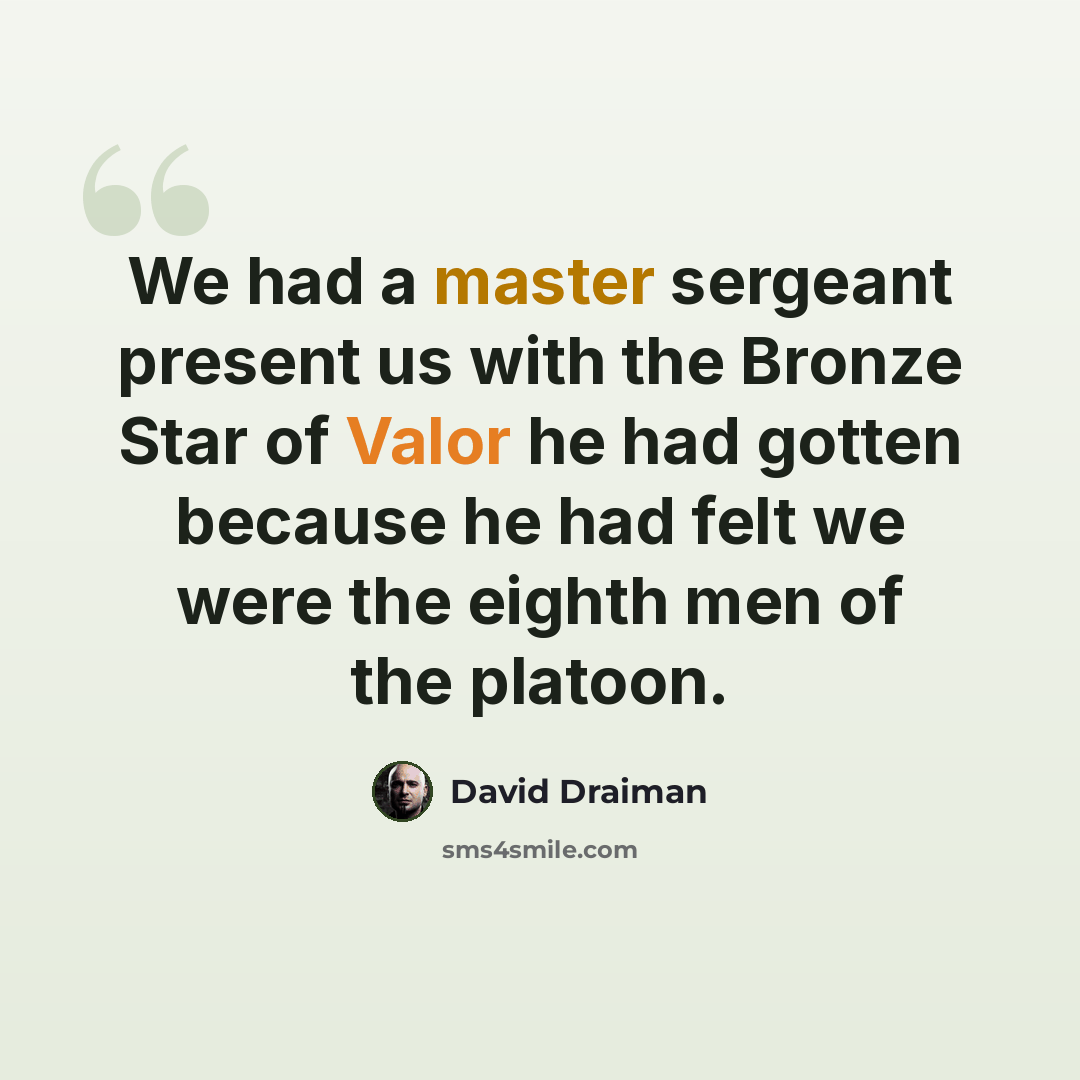 “We had a master sergeant present us with the Bronze Star of Valor he had gotten because he had felt we were the eighth men of the platoon.” quote by David Draiman