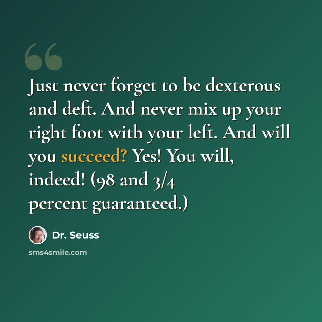 “Just never forget to be dexterous and deft. And never mix up your right foot with your left. And will you succeed? Yes! You will, indeed! (98 and 3/4 percent guaranteed.)” quote by Dr. Seuss