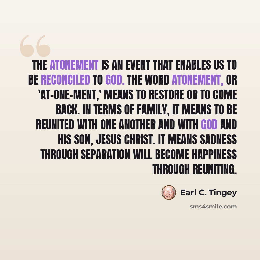 “The Atonement is an event that enables us to be reconciled to God. The word atonement, or 'at-one-ment,' means to restore or to come back. In terms of family, it means to be reunited with one another and with God and His Son, Jesus Christ. It means sadness through separation will become happiness…” quote by Earl C. Tingey