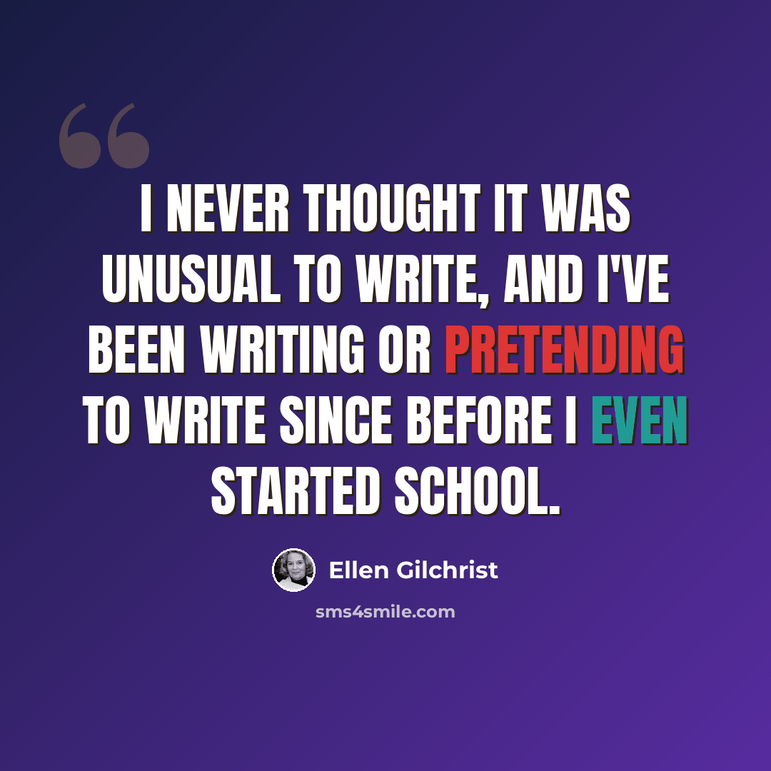 “I never thought it was unusual to write, and I've been writing or pretending to write since before I even started school.” quote by Ellen Gilchrist