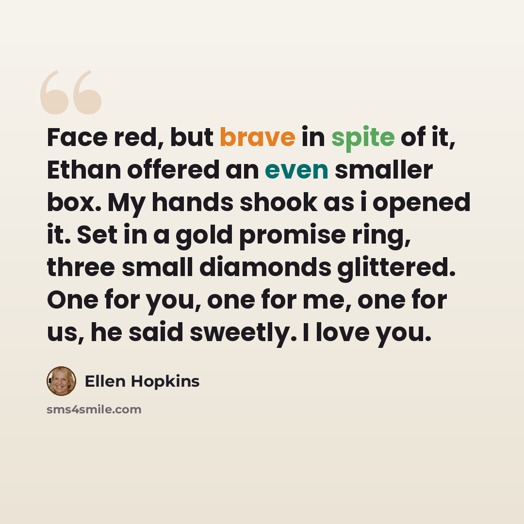 “Face red, but brave in spite of it, Ethan offered an even smaller box. My hands shook as i opened it. Set in a gold promise ring, three small diamonds glittered. One for you, one for me, one for us, he said sweetly. I love you.” quote by Ellen Hopkins