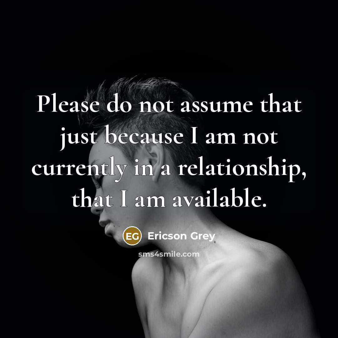 “Please do not assume that just because I am not currently in a relationship, that I am available.” quote by Ericson Grey