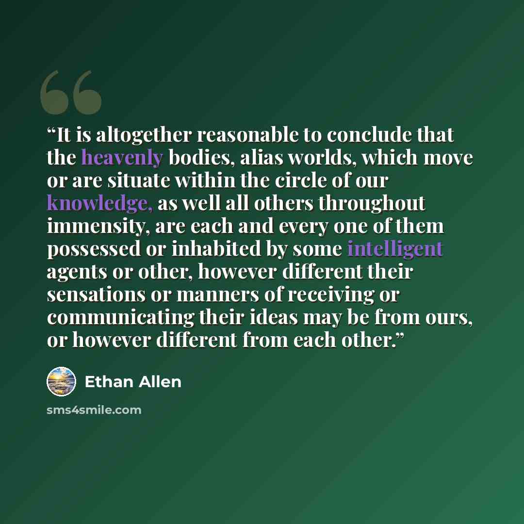 “It is altogether reasonable to conclude that the heavenly bodies, alias worlds, which move or are situate within the circle of our knowledge, as well all others throughout immensity, are each and every one of them possessed or inhabited by some intelligent agents or other, however different their…” quote by Ethan Allen