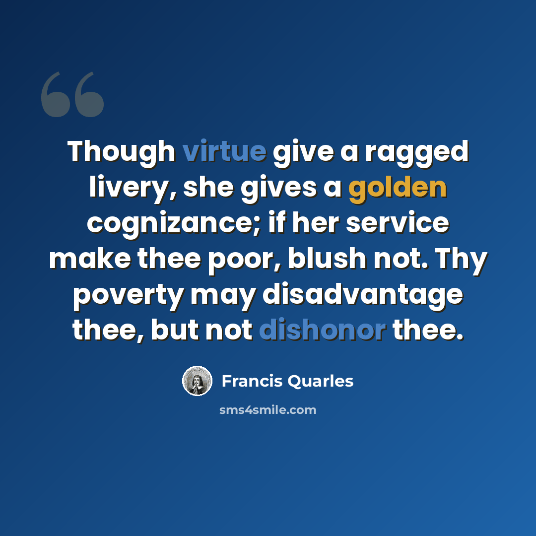 “Though virtue give a ragged livery, she gives a golden cognizance; if her service make thee poor, blush not. Thy poverty may disadvantage thee, but not dishonor thee.” quote by Francis Quarles