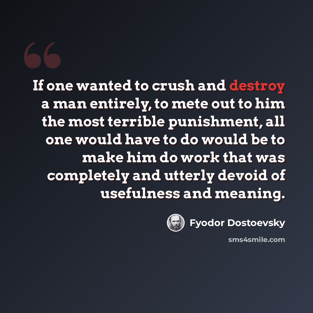 “If one wanted to crush and destroy a man entirely, to mete out to him the most terrible punishment, all one would have to do would be to make him do work that was completely and utterly devoid of usefulness and meaning.” quote by Fyodor Dostoevsky
