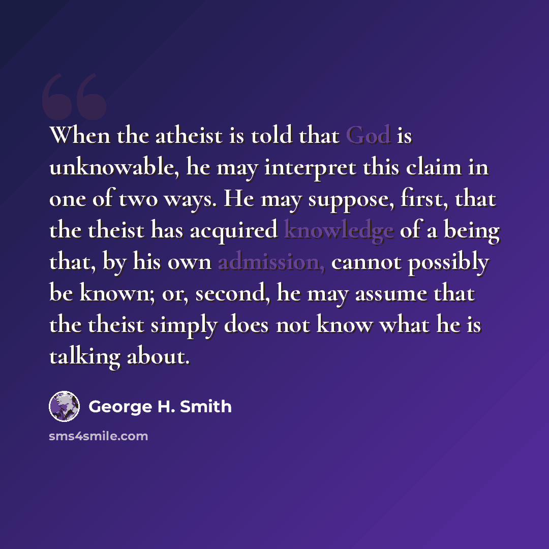 “When the atheist is told that God is unknowable, he may interpret this claim in one of two ways. He may suppose, first, that the theist has acquired knowledge of a being that, by his own admission, cannot possibly be known; or, second, he may assume that the theist simply does not know what he is…” quote by George H. Smith