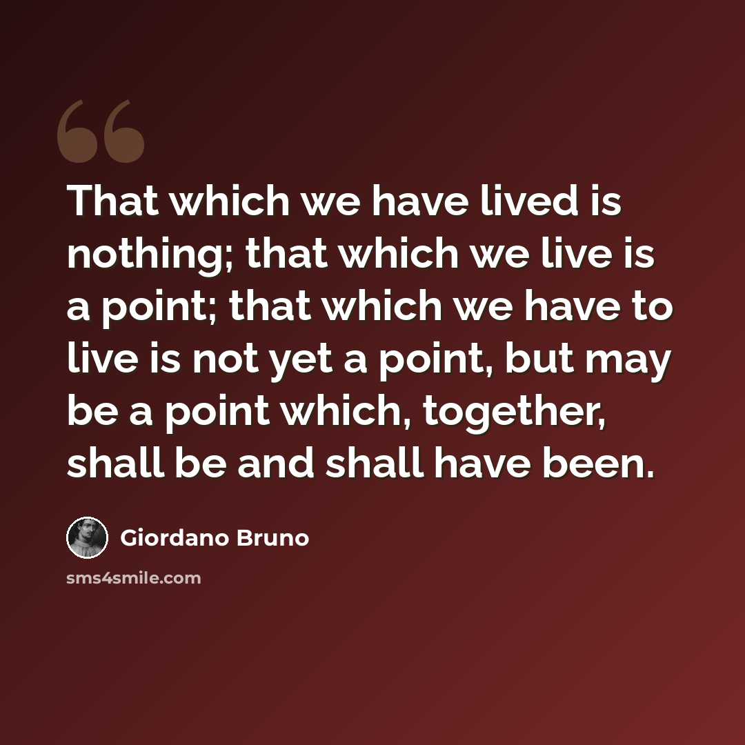 “That which we have lived is nothing; that which we live is a point; that which we have to live is not yet a point, but may be a point which, together, shall be and shall have been.” quote by Giordano Bruno