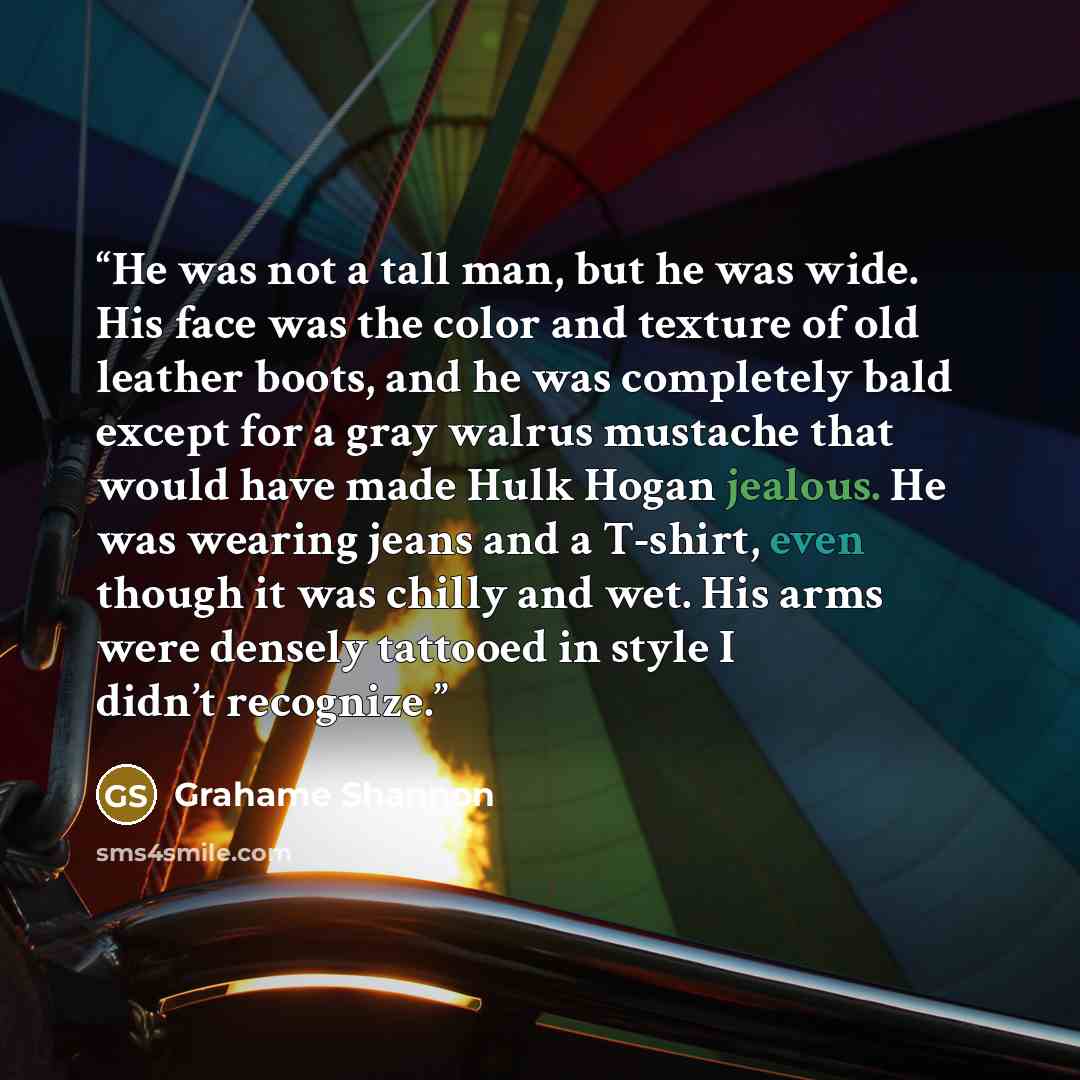 “He was not a tall man, but he was wide. His face was the color and texture of old leather boots, and he was completely bald except for a gray walrus mustache that would have made Hulk Hogan jealous. He was wearing jeans and a T-shirt, even though it was chilly and wet. His arms were densely…” quote by Grahame Shannon
