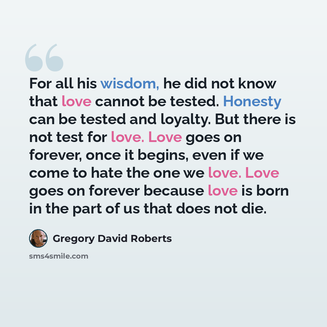 “For all his wisdom, he did not know that love cannot be tested. Honesty can be tested and loyalty. But there is not test for love. Love goes on forever, once it begins, even if we come to hate the one we love. Love goes on forever because love is born in the part of us that does not die.” quote by Gregory David Roberts