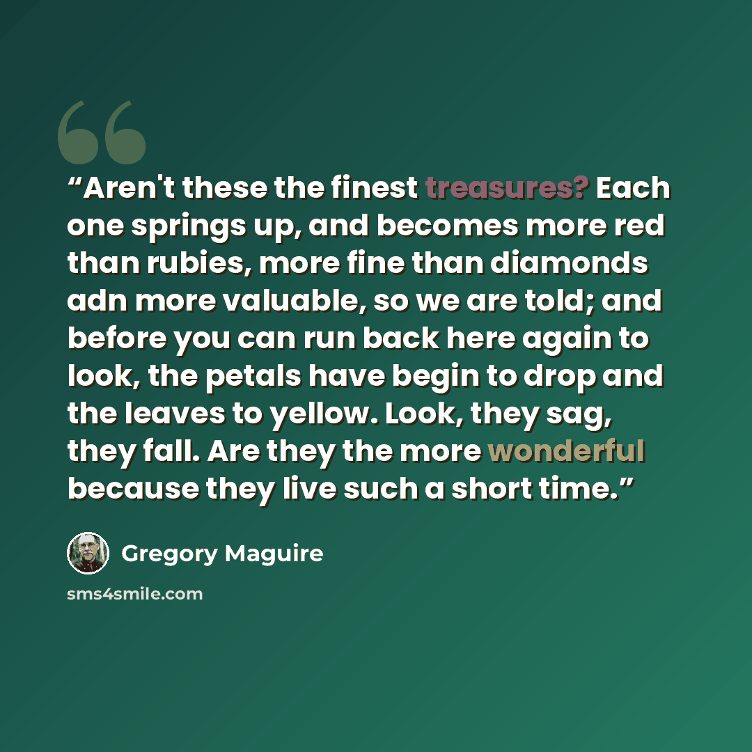 “Aren't these the finest treasures? Each one springs up, and becomes more red than rubies, more fine than diamonds adn more valuable, so we are told; and before you can run back here again to look, the petals have begin to drop and the leaves to yellow. Look, they sag, they fall. Are they the more…” quote by Gregory Maguire