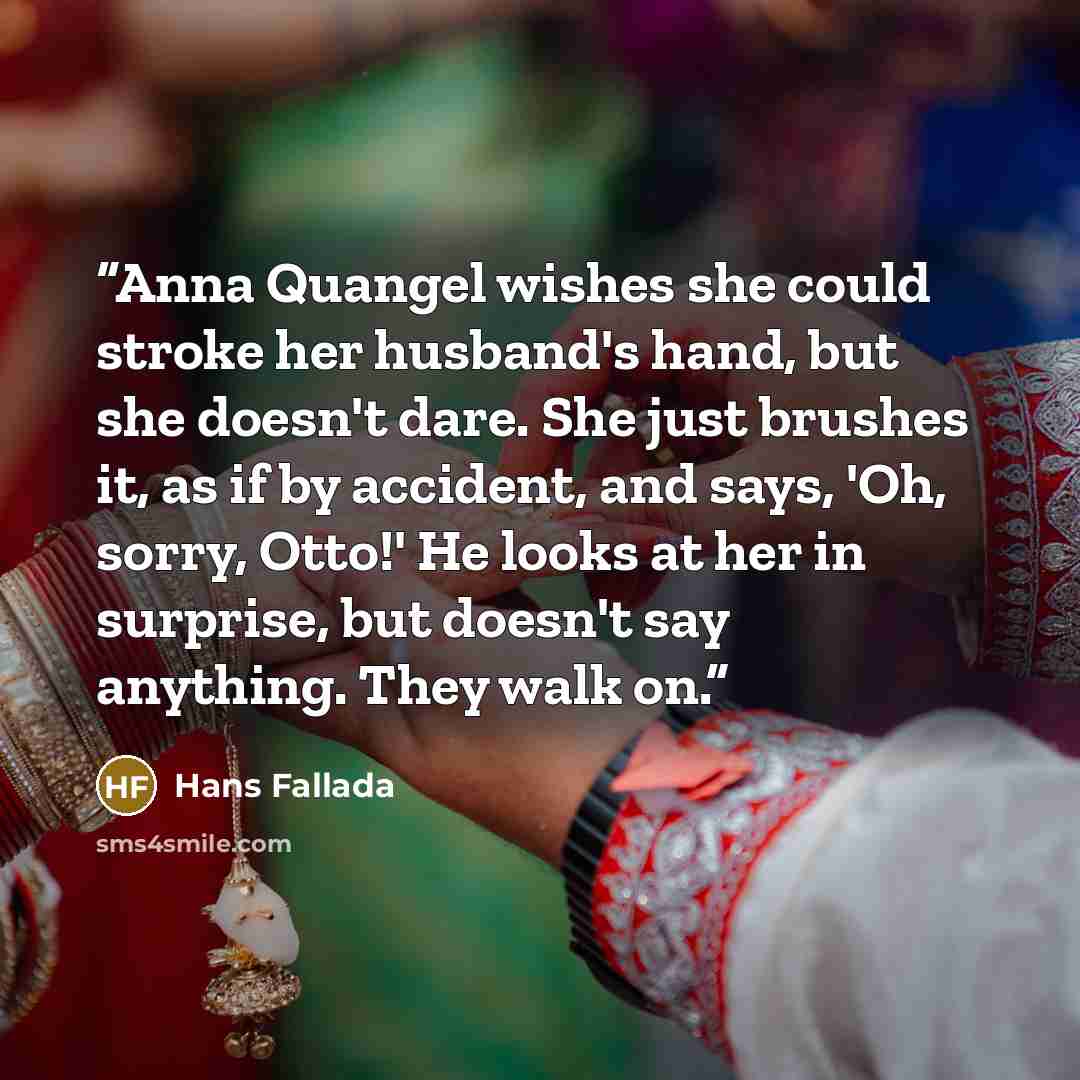 “Anna Quangel wishes she could stroke her husband's hand, but she doesn't dare. She just brushes it, as if by accident, and says, 'Oh, sorry, Otto!' He looks at her in surprise, but doesn't say anything. They walk on.” quote by Hans Fallada