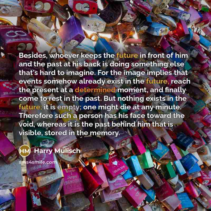 “Besides, whoever keeps the future in front of him and the past at his back is doing something else that's hard to imagine. For the image implies that events somehow already exist in the future, reach the present at a determined moment, and finally come to rest in the past. But nothing exists in…” quote by Harry Mulisch
