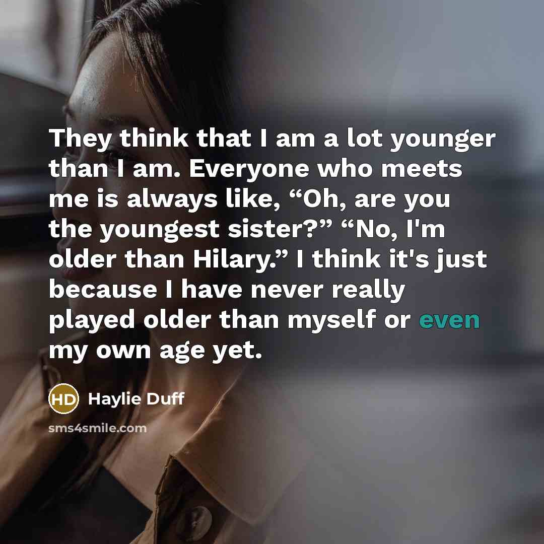 “They think that I am a lot younger than I am. Everyone who meets me is always like, “Oh, are you the youngest sister?” “No, I'm older than Hilary.” I think it's just because I have never really played older than myself or even my own age yet.” quote by Haylie Duff