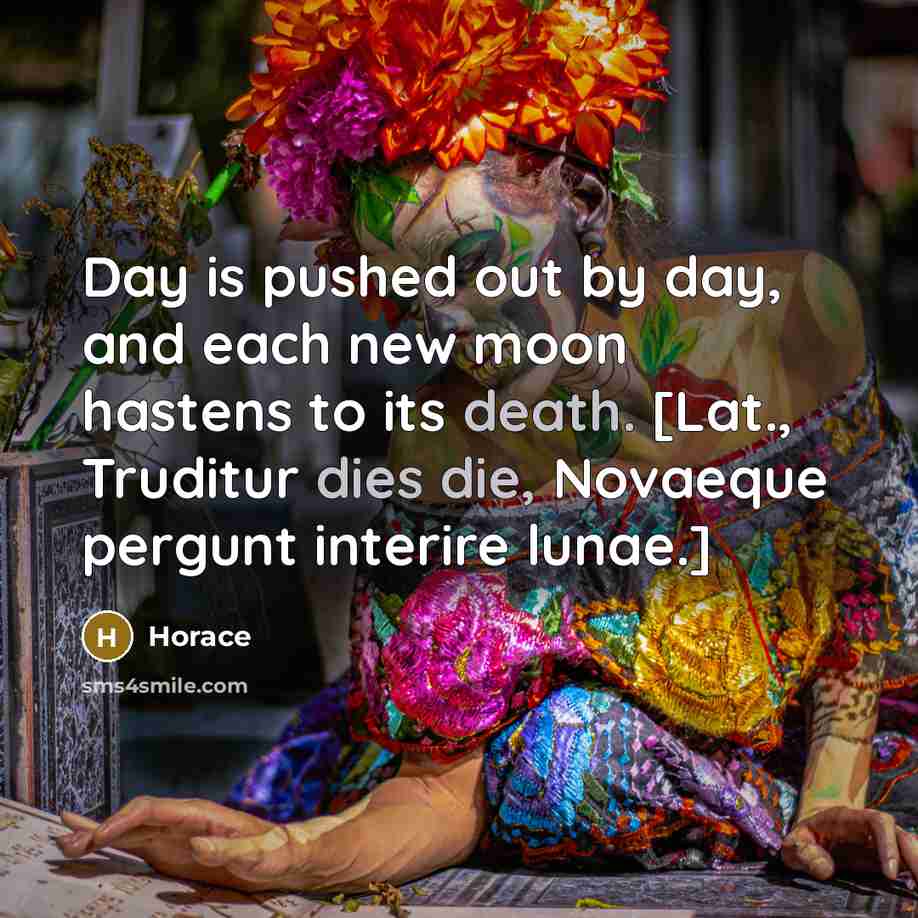 “Day is pushed out by day, and each new moon hastens to its death. [Lat., Truditur dies die, Novaeque pergunt interire lunae.]” quote by Horace