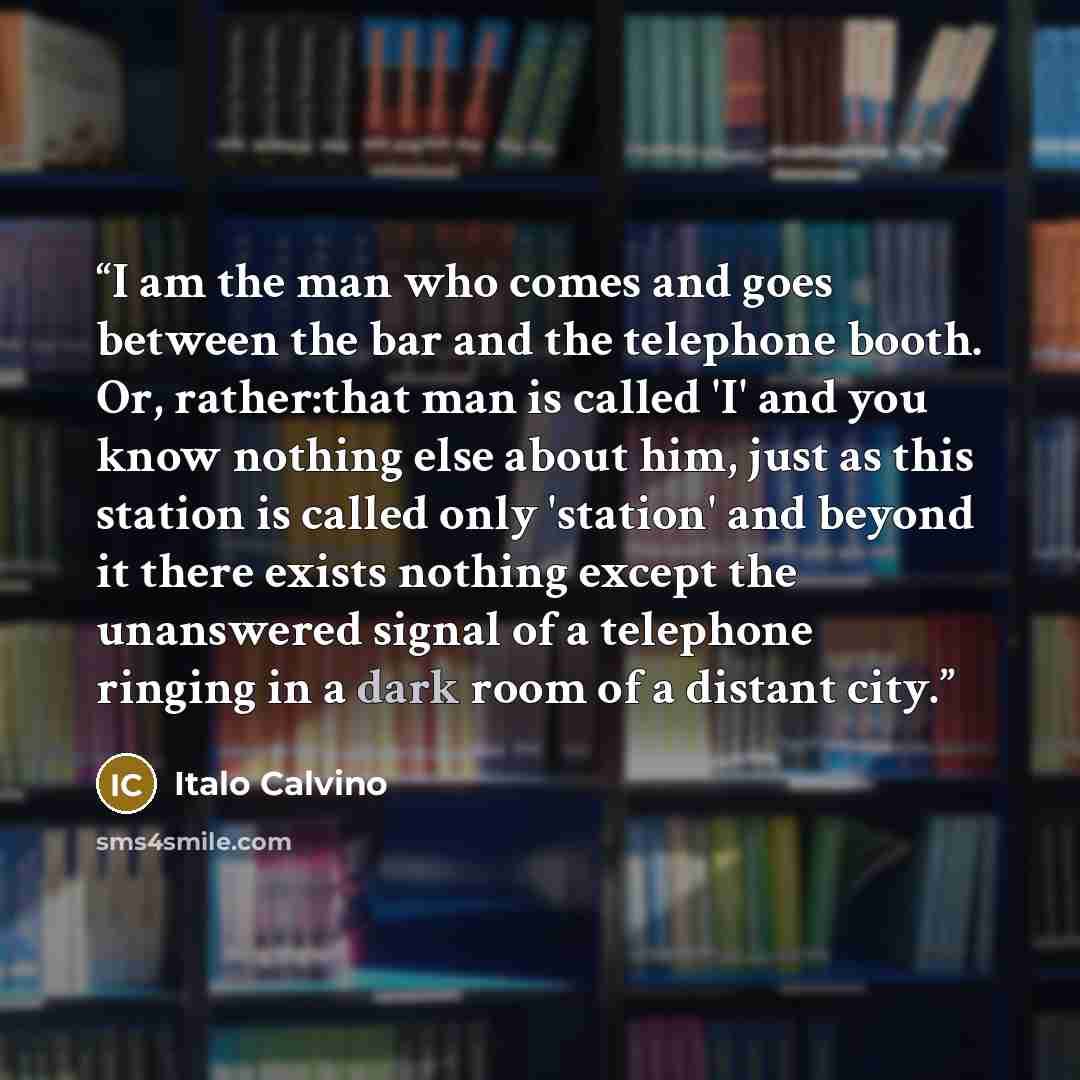 “I am the man who comes and goes between the bar and the telephone booth. Or, rather:that man is called 'I' and you know nothing else about him, just as this station is called only 'station' and beyond it there exists nothing except the unanswered signal of a telephone ringing in a dark room of a…” quote by Italo Calvino