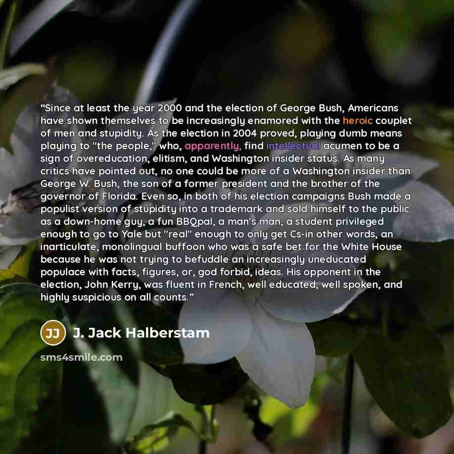 “Since at least the year 2000 and the election of George Bush, Americans have shown themselves to be increasingly enamored with the heroic couplet of men and stupidity. As the election in 2004 proved, playing dumb means playing to "the people," who, apparently, find intellectual acumen to be a sign…” quote by J. Jack Halberstam
