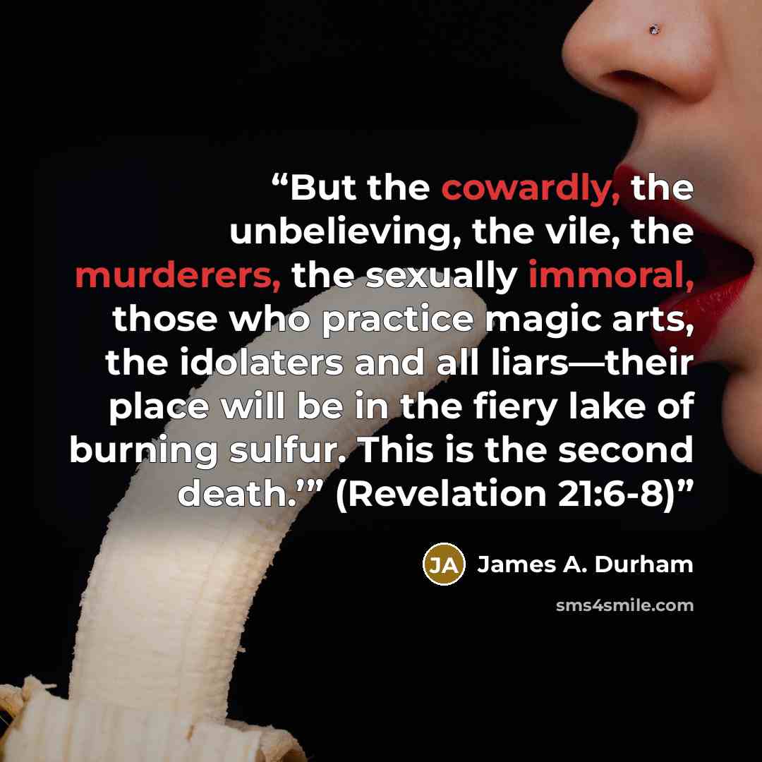 “But the cowardly, the unbelieving, the vile, the murderers, the sexually immoral, those who practice magic arts, the idolaters and all liars—their place will be in the fiery lake of burning sulfur. This is the second death.’” (Revelation 21:6-8)” quote by James A. Durham