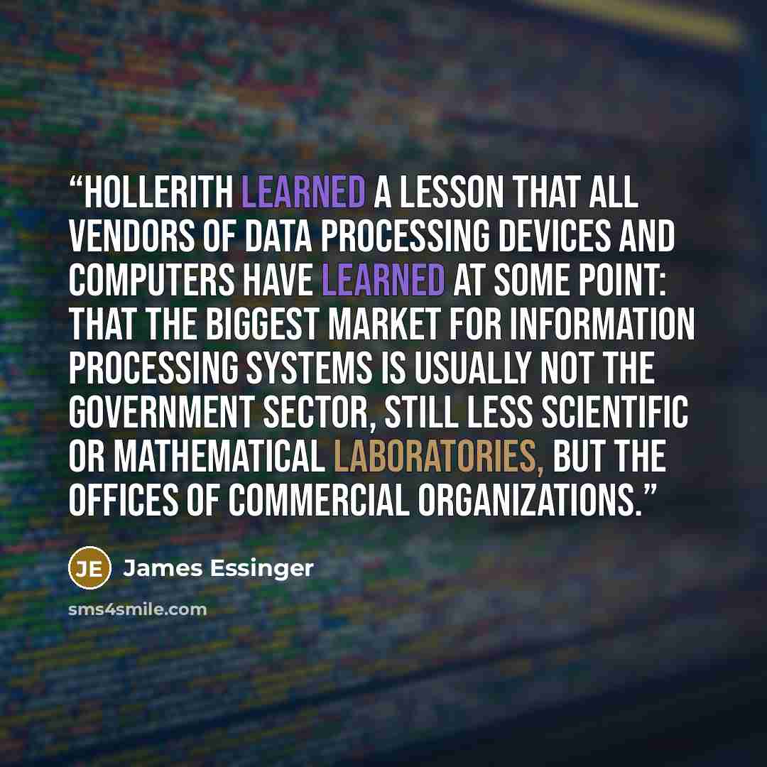 “Hollerith learned a lesson that all vendors of data processing devices and computers have learned at some point: that the biggest market for information processing systems is usually not the government sector, still less scientific or mathematical laboratories, but the offices of commercial…” quote by James Essinger