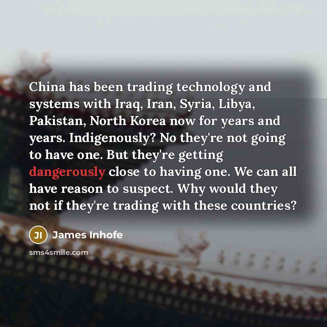 “China has been trading technology and systems with Iraq, Iran, Syria, Libya, Pakistan, North Korea now for years and years. Indigenously? No they're not going to have one. But they're getting dangerously close to having one. We can all have reason to suspect. Why would they not if they're trading…” quote by James Inhofe