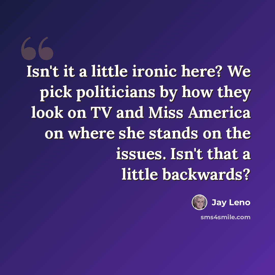“Isn't it a little ironic here? We pick politicians by how they look on TV and Miss America on where she stands on the issues. Isn't that a little backwards?” quote by Jay Leno