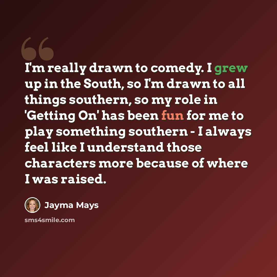 “I'm really drawn to comedy. I grew up in the South, so I'm drawn to all things southern, so my role in 'Getting On' has been fun for me to play something southern - I always feel like I understand those characters more because of where I was raised.” quote by Jayma Mays