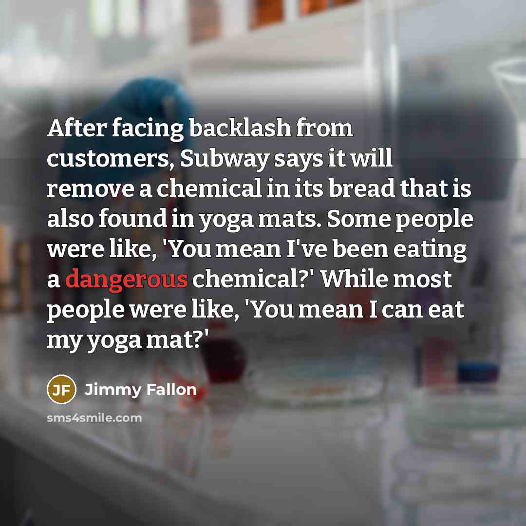 “After facing backlash from customers, Subway says it will remove a chemical in its bread that is also found in yoga mats. Some people were like, 'You mean I've been eating a dangerous chemical?' While most people were like, 'You mean I can eat my yoga mat?'” quote by Jimmy Fallon