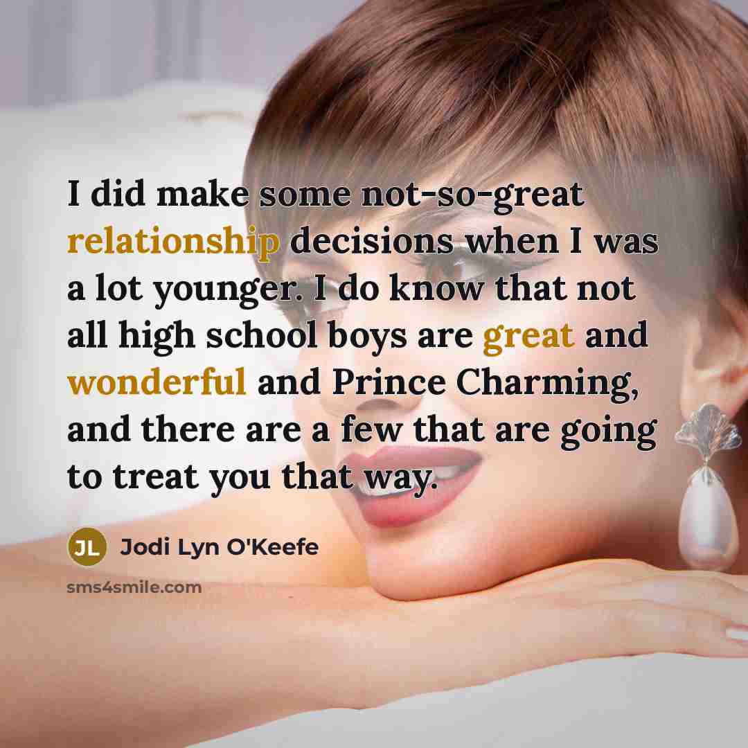 “I did make some not-so-great relationship decisions when I was a lot younger. I do know that not all high school boys are great and wonderful and Prince Charming, and there are a few that are going to treat you that way.” quote by Jodi Lyn O'Keefe