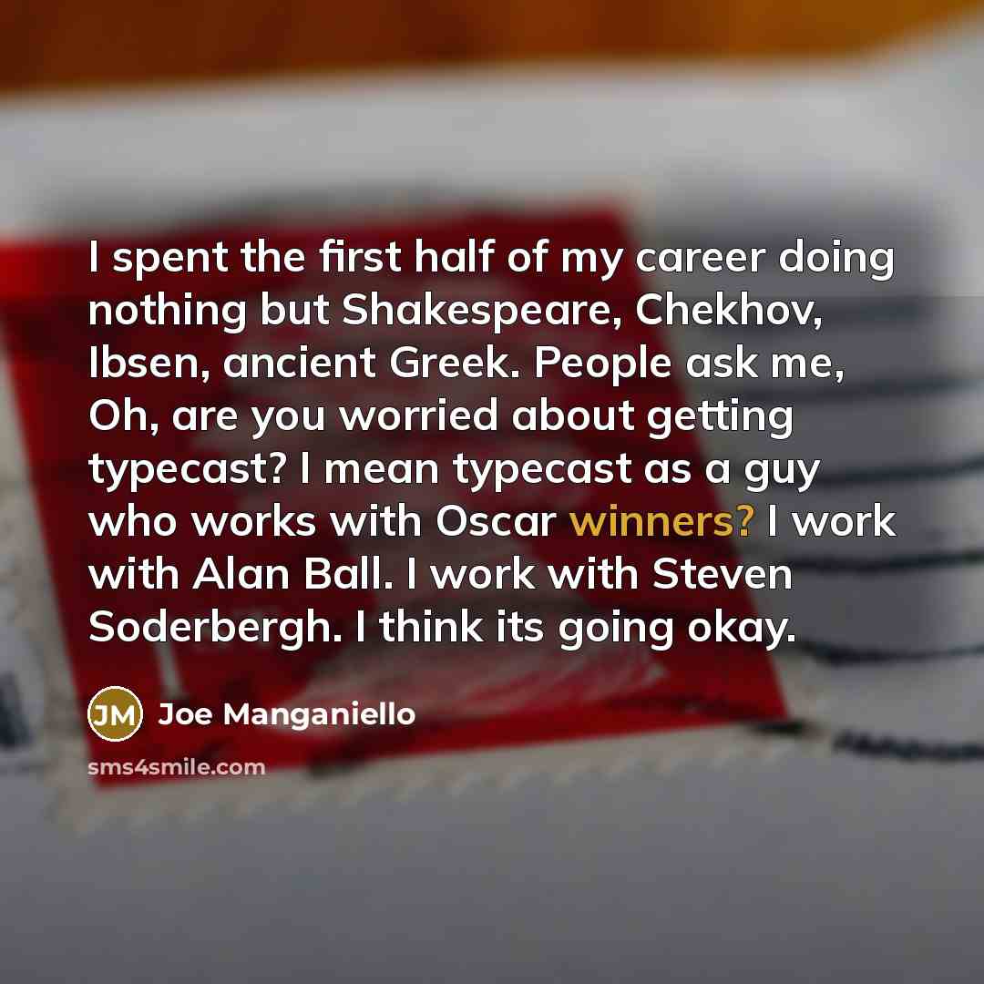 “I spent the first half of my career doing nothing but Shakespeare, Chekhov, Ibsen, ancient Greek. People ask me, Oh, are you worried about getting typecast? I mean typecast as a guy who works with Oscar winners? I work with Alan Ball. I work with Steven Soderbergh. I think its going okay.” quote by Joe Manganiello