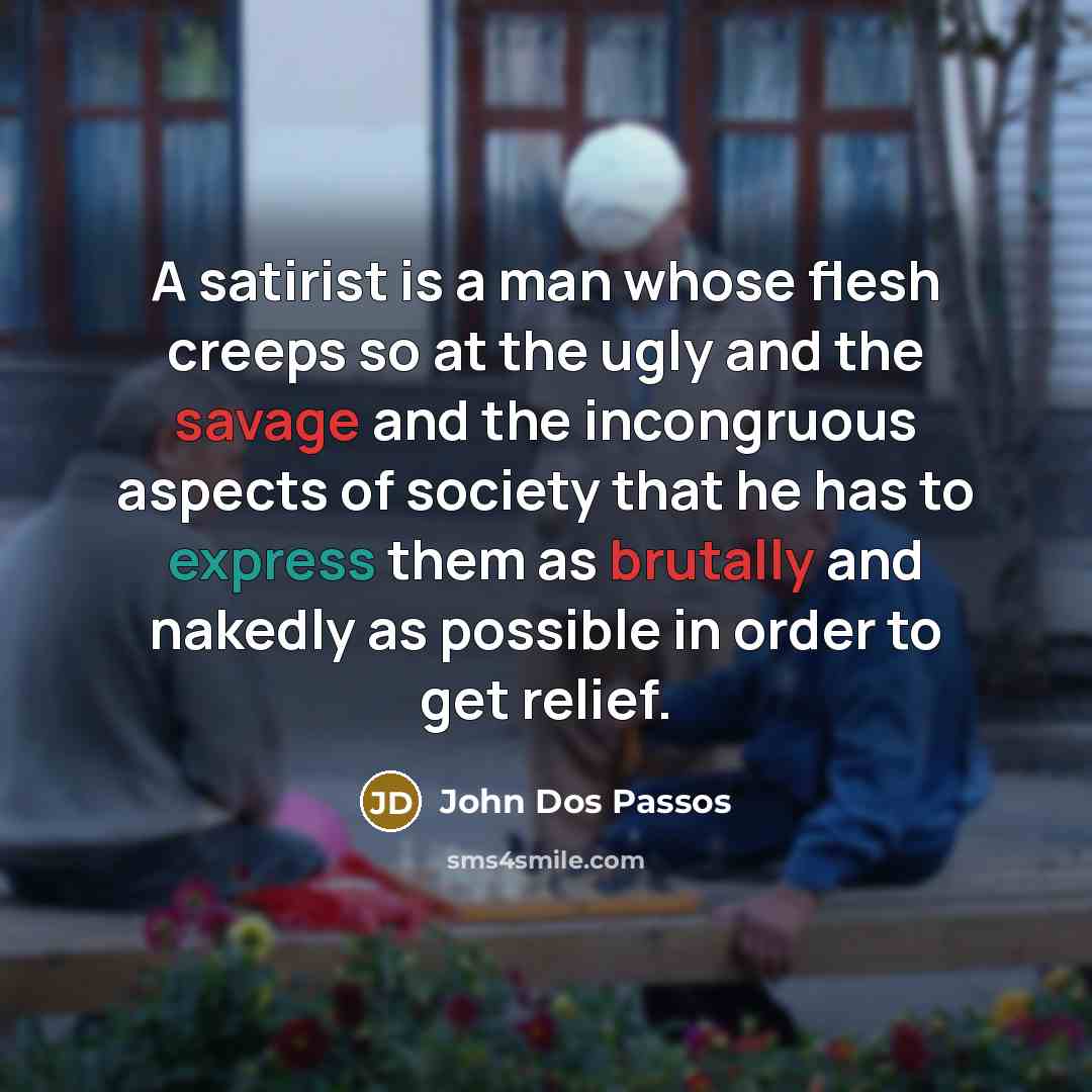 “A satirist is a man whose flesh creeps so at the ugly and the savage and the incongruous aspects of society that he has to express them as brutally and nakedly as possible in order to get relief.” quote by John Dos Passos