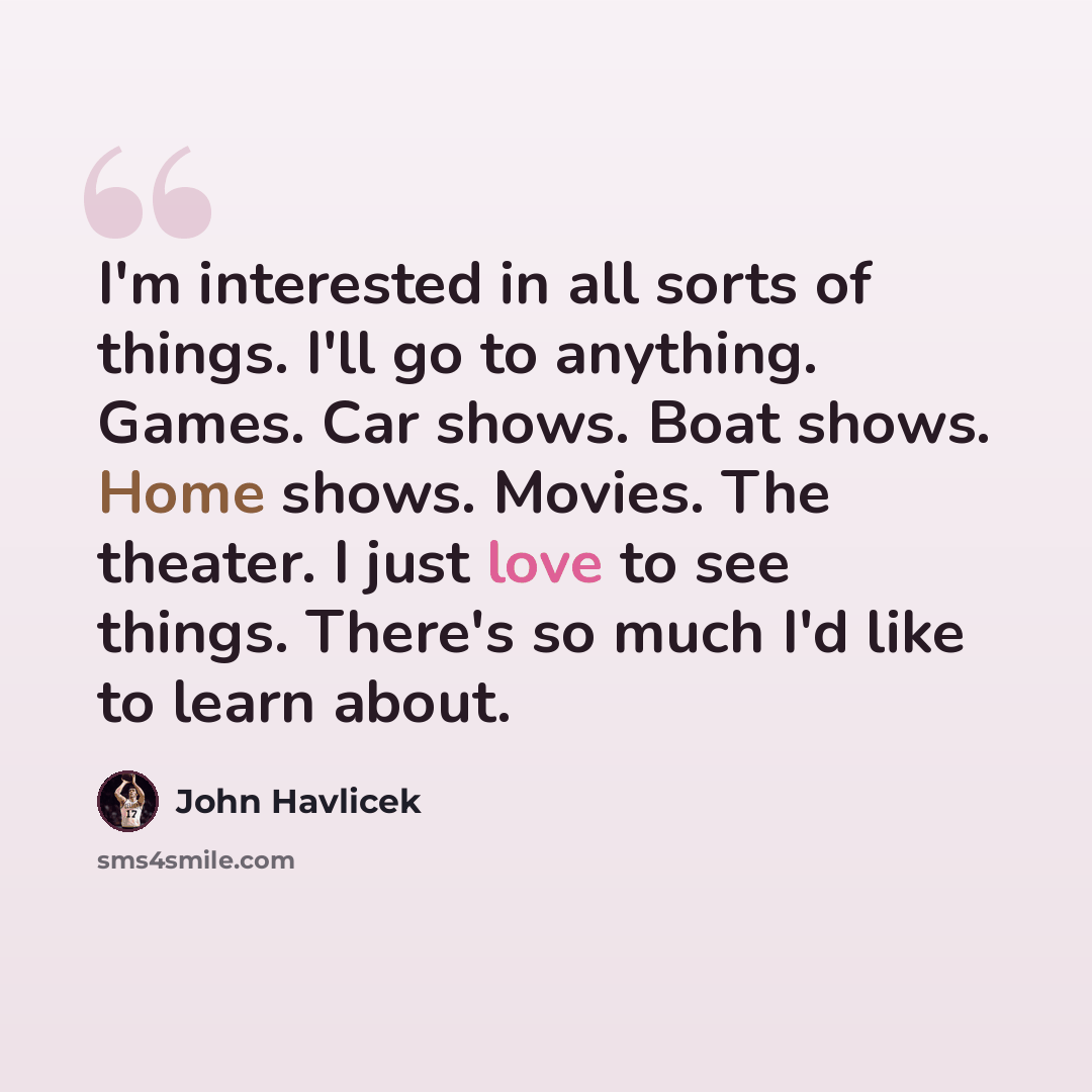 “I'm interested in all sorts of things. I'll go to anything. Games. Car shows. Boat shows. Home shows. Movies. The theater. I just love to see things. There's so much I'd like to learn about.” quote by John Havlicek