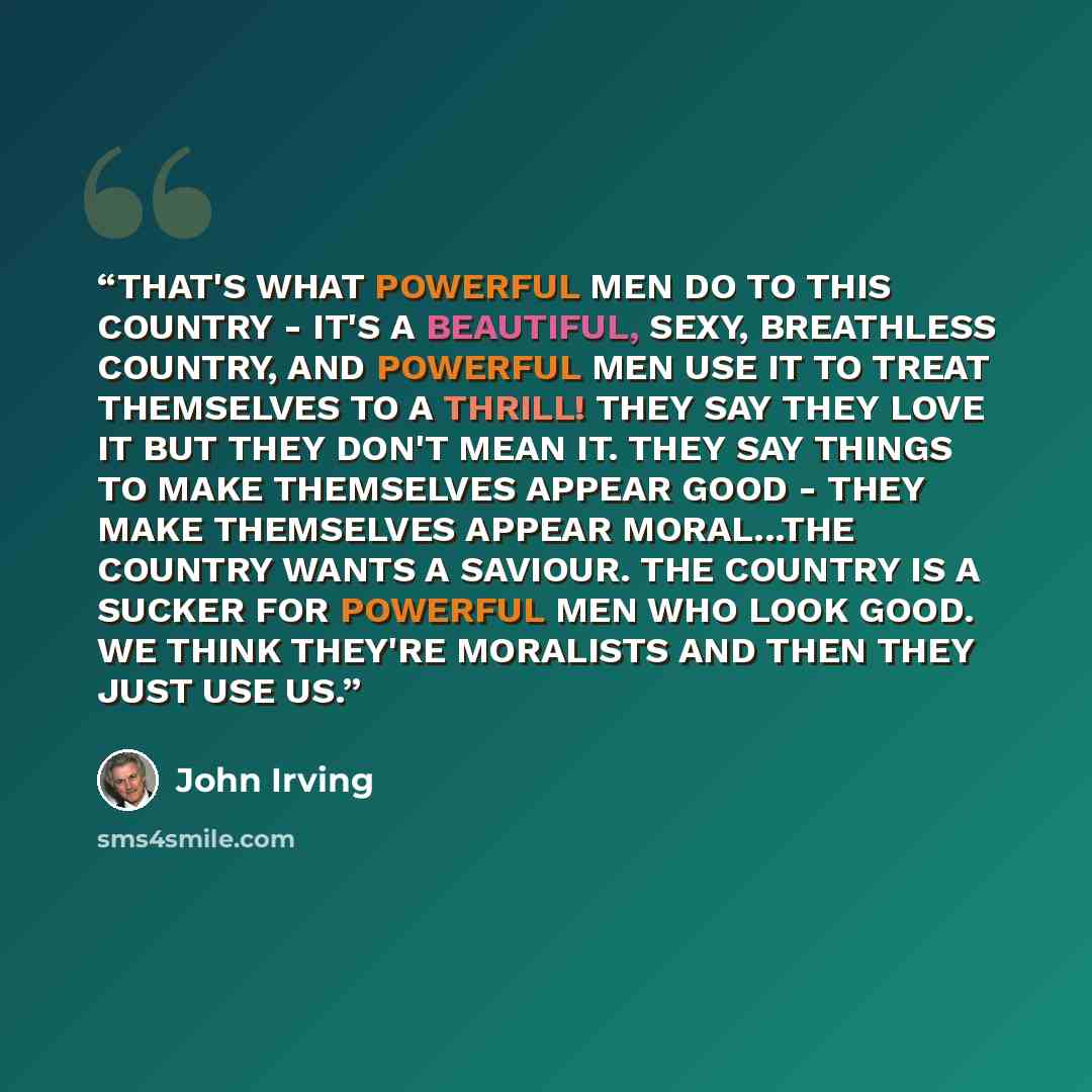 “THAT'S WHAT POWERFUL MEN DO TO THIS COUNTRY - IT'S A BEAUTIFUL, SEXY, BREATHLESS COUNTRY, AND POWERFUL MEN USE IT TO TREAT THEMSELVES TO A THRILL! THEY SAY THEY LOVE IT BUT THEY DON'T MEAN IT. THEY SAY THINGS TO MAKE THEMSELVES APPEAR GOOD - THEY MAKE THEMSELVES APPEAR MORAL...THE COUNTRY WANTS A…” quote by John Irving