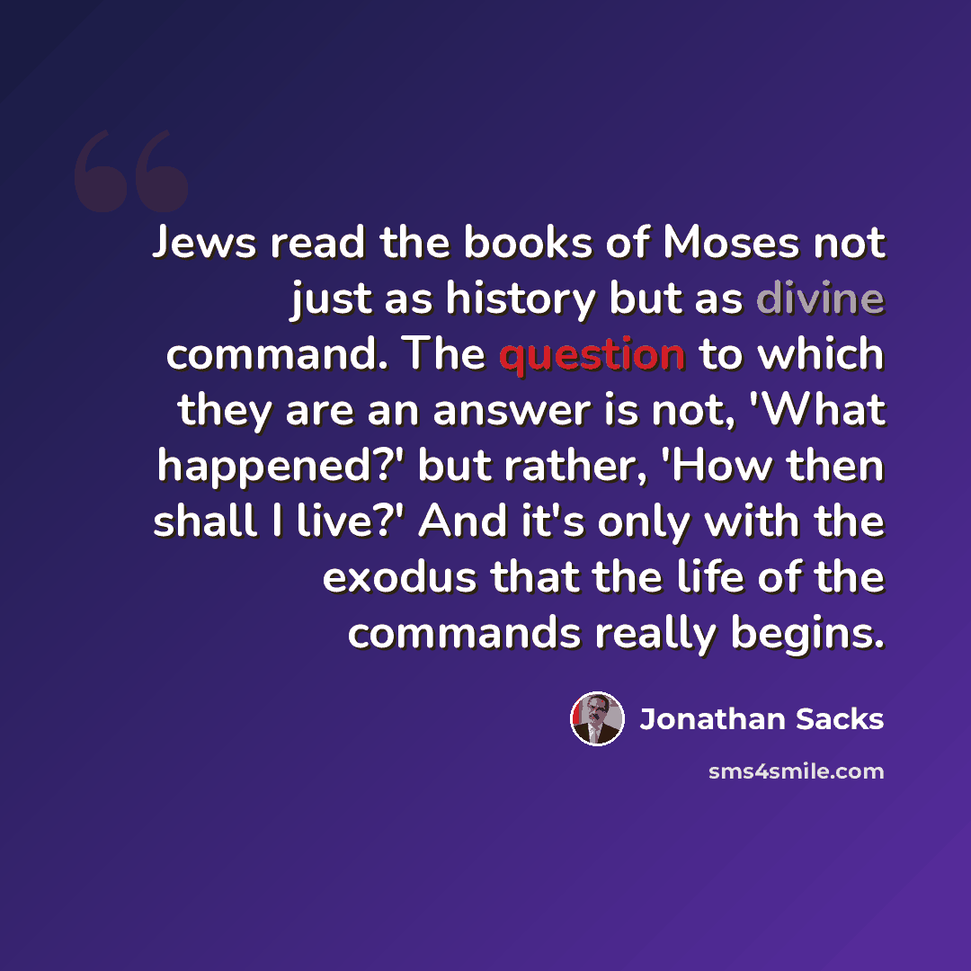 “Jews read the books of Moses not just as history but as divine command. The question to which they are an answer is not, 'What happened?' but rather, 'How then shall I live?' And it's only with the exodus that the life of the commands really begins.” quote by Jonathan Sacks