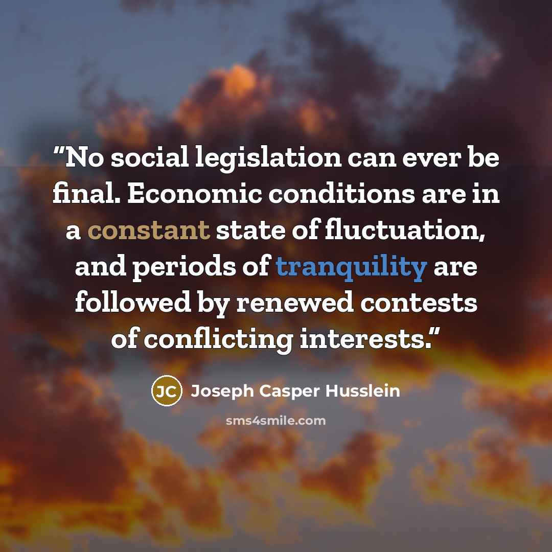 “No social legislation can ever be final. Economic conditions are in a constant state of fluctuation, and periods of tranquility are followed by renewed contests of conflicting interests.” quote by Joseph Casper Husslein