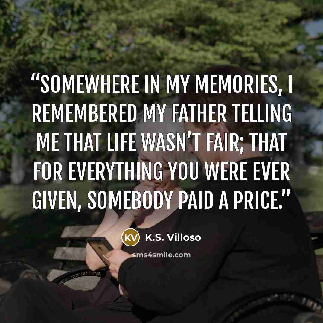“Somewhere in my memories, I remembered my father telling me that life wasn’t fair; that for everything you were ever given, somebody paid a price.” quote by K.S. Villoso