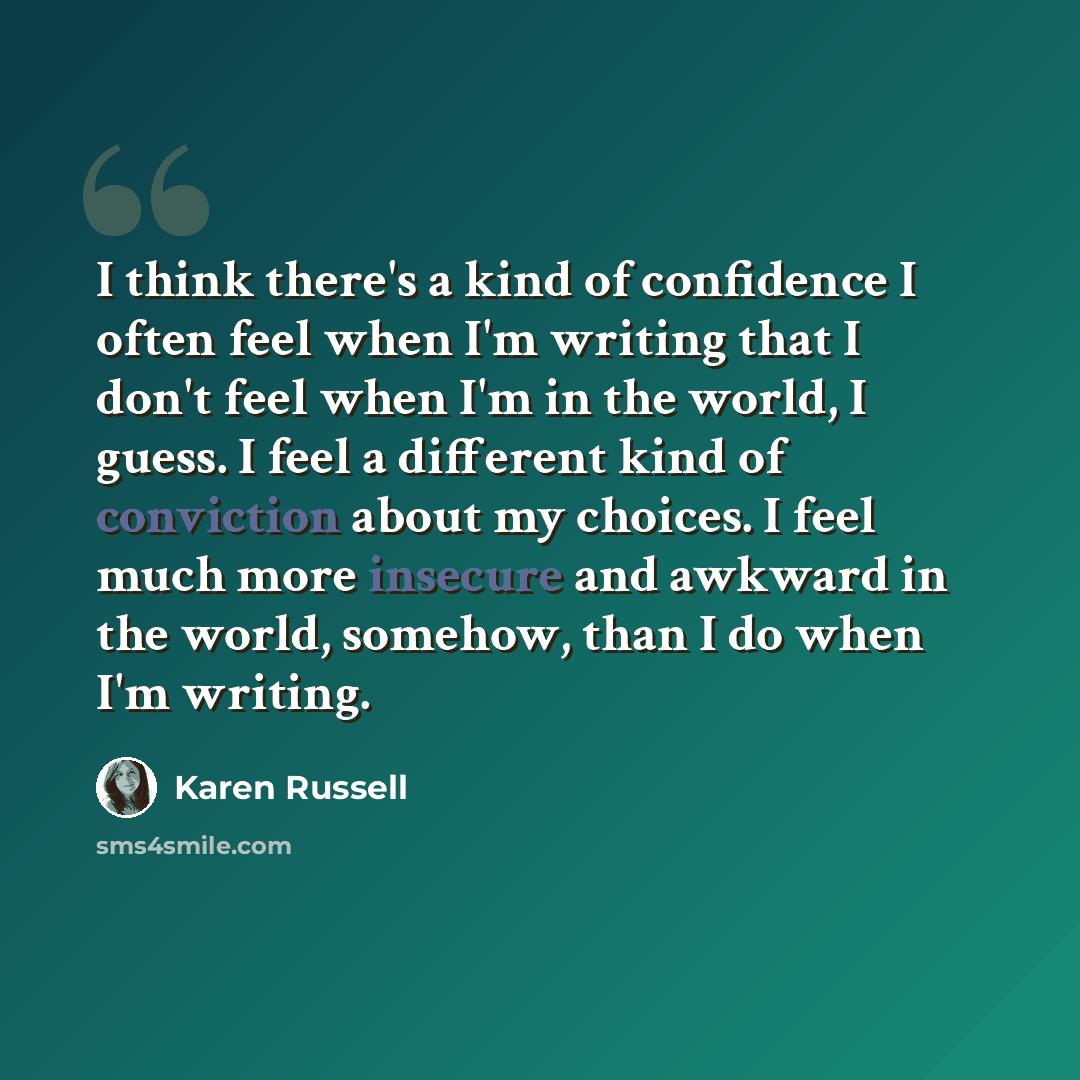 “I think there's a kind of confidence I often feel when I'm writing that I don't feel when I'm in the world, I guess. I feel a different kind of conviction about my choices. I feel much more insecure and awkward in the world, somehow, than I do when I'm writing.” quote by Karen Russell