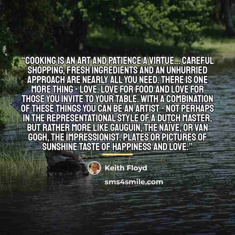 “Cooking is an art and patience a virtue... Careful shopping, fresh ingredients and an unhurried approach are nearly all you need. There is one more thing - love. Love for food and love for those you invite to your table. With a combination of these things you can be an artist - not perhaps in the…” quote by Keith Floyd