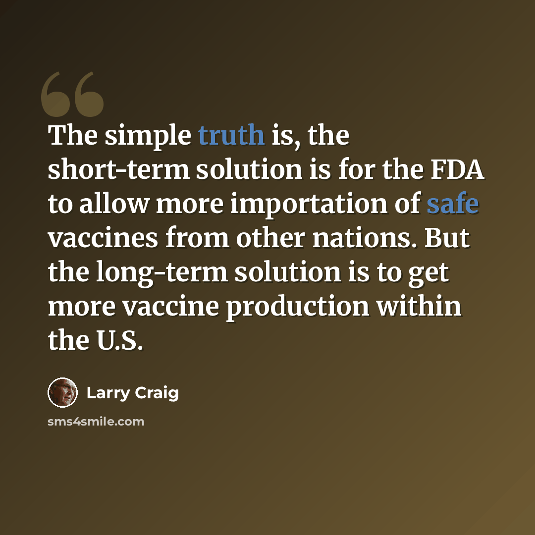 “The simple truth is, the short-term solution is for the FDA to allow more importation of safe vaccines from other nations. But the long-term solution is to get more vaccine production within the U.S.” quote by Larry Craig