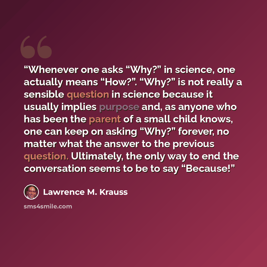 “Whenever one asks “Why?” in science, one actually means “How?”. “Why?” is not really a sensible question in science because it usually implies purpose and, as anyone who has been the parent of a small child knows, one can keep on asking “Why?” forever, no matter what the answer to the previous…” quote by Lawrence M. Krauss