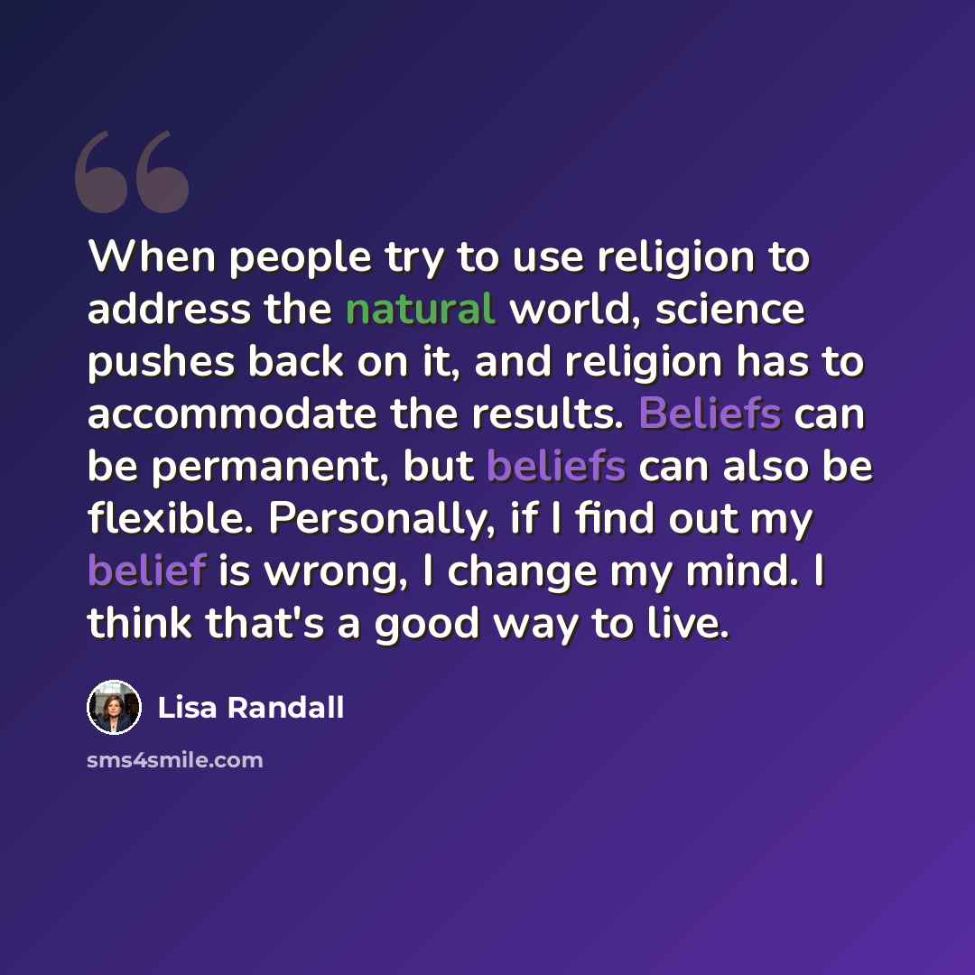 “When people try to use religion to address the natural world, science pushes back on it, and religion has to accommodate the results. Beliefs can be permanent, but beliefs can also be flexible. Personally, if I find out my belief is wrong, I change my mind. I think that's a good way to live.” quote by Lisa Randall